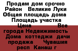 Продам дом срочно › Район ­ Великие Луки › Общая площадь дома ­ 48 › Площадь участка ­ 1 700 › Цена ­ 150 000 - Все города Недвижимость » Дома, коттеджи, дачи продажа   . Чувашия респ.,Канаш г.